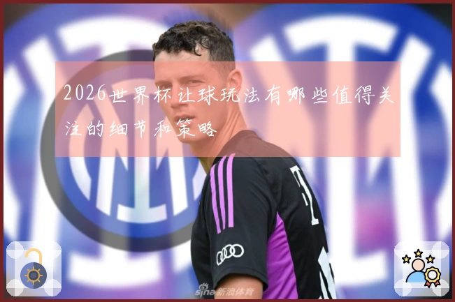 2026世界杯让球玩法有哪些值得关注的细节和策略