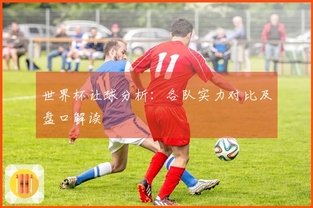 世界杯让球分析：各队实力对比及盘口解读